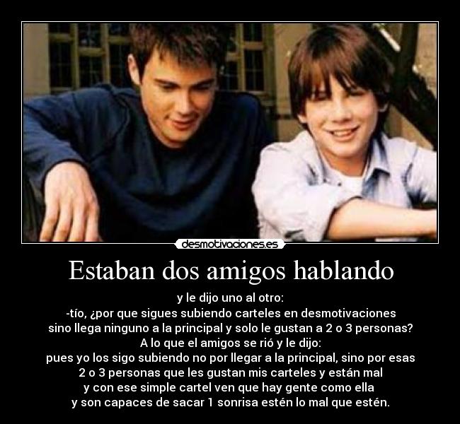 Estaban dos amigos hablando - y le dijo uno al otro:
-tío, ¿por que sigues subiendo carteles en desmotivaciones
sino llega ninguno a la principal y solo le gustan a 2 o 3 personas?
A lo que el amigos se rió y le dijo:
pues yo los sigo subiendo no por llegar a la principal, sino por esas
2 o 3 personas que les gustan mis carteles y están mal
y con ese simple cartel ven que hay gente como ella 
y son capaces de sacar 1 sonrisa estén lo mal que estén.