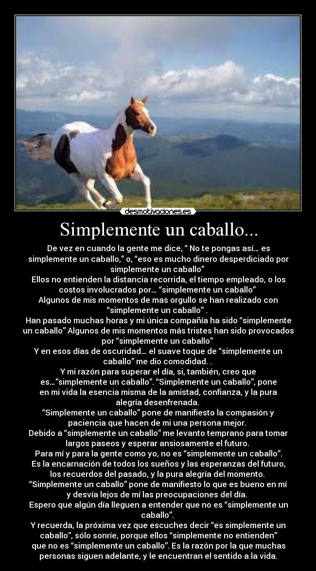 Simplemente un caballo... - De vez en cuando la gente me dice, “ No te pongas así… es
simplemente un caballo,” o, “eso es mucho dinero desperdiciado por
simplemente un caballo”
Ellos no entienden la distancia recorrida, el tiempo empleado, o los
costos involucrados por… “simplemente un caballo”
Algunos de mis momentos de mas orgullo se han realizado con
“simplemente un caballo” .
Han pasado muchas horas y mi única compañía ha sido “simplemente
un caballo” Algunos de mis momentos más tristes han sido provocados
por “simplemente un caballo”
Y en esos días de oscuridad… el suave toque de “simplemente un
caballo” me dio comodidad. .
Y mi razón para superar el día, si, también, creo que
es…”simplemente un caballo”. “Simplemente un caballo”, pone
en mi vida la esencia misma de la amistad, confianza, y la pura
alegría desenfrenada.
“Simplemente un caballo” pone de manifiesto la compasión y
paciencia que hacen de mi una persona mejor.
Debido a “simplemente un caballo” me levanto temprano para tomar
largos paseos y esperar ansiosamente el futuro.
Para mí y para la gente como yo, no es “simplemente un caballo”.
Es la encarnación de todos los sueños y las esperanzas del futuro,
los recuerdos del pasado, y la pura alegría del momento.
“Simplemente un caballo” pone de manifiesto lo que es bueno en mí
y desvía lejos de mí las preocupaciones del día.
Espero que algún día lleguen a entender que no es “simplemente un
caballo”.
Y recuerda, la próxima vez que escuches decir “es simplemente un
caballo”, sólo sonríe, porque ellos “simplemente no entienden”
que no es “simplemente un caballo”. Es la razón por la que muchas
personas siguen adelante, y le encuentran el sentido a la vida.