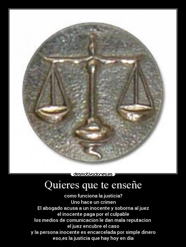 Quieres que te enseñe - como funciona la justicia?
Uno hace un crimen
El abogado acusa a un inocente y soborna al juez
el inocente paga por el culpable
los medios de comunicacion le dan mala reputacion 
el juez encubre el caso
y la persona inocente es encarcelada por simple dinero
eso,es la justicia que hay hoy en dia
