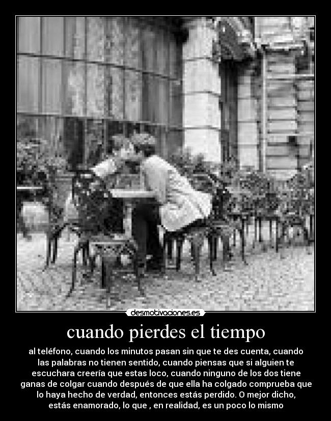 cuando pierdes el tiempo - al teléfono, cuando los minutos pasan sin que te des cuenta, cuando
las palabras no tienen sentido, cuando piensas que si alguien te
escuchara creería que estas loco, cuando ninguno de los dos tiene
ganas de colgar cuando después de que ella ha colgado comprueba que
lo haya hecho de verdad, entonces estás perdido. O mejor dicho,
estás enamorado, lo que , en realidad, es un poco lo mismo