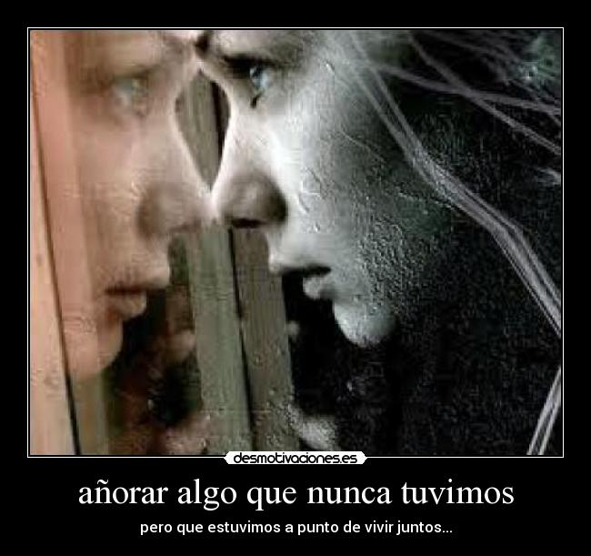 añorar algo que nunca tuvimos - pero que estuvimos a punto de vivir juntos...