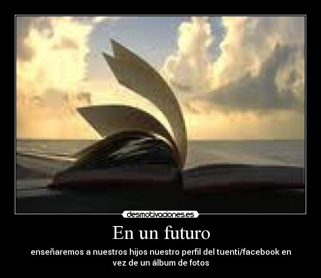 En un futuro - enseñaremos a nuestros hijos nuestro perfil del tuenti/facebook en
vez de un álbum de fotos