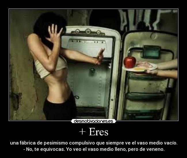 + Eres - una fábrica de pesimismo compulsivo que siempre ve el vaso medio vacío.
- No, te equivocas. Yo veo el vaso medio lleno, pero de veneno.