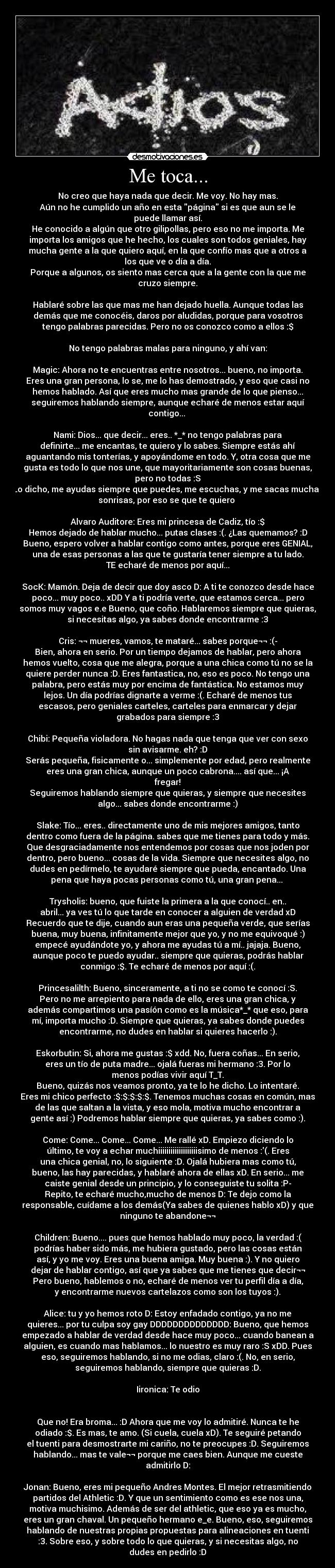 Me toca... - No creo que haya nada que decir. Me voy. No hay mas.
Aún no he cumplido un año en esta página si es que aun se le
puede llamar así.
He conocido a algún que otro gilipollas, pero eso no me importa. Me
importa los amigos que he hecho, los cuales son todos geniales, hay
mucha gente a la que quiero aquí, en la que confío mas que a otros a
los que ve o día a día.
Porque a algunos, os siento mas cerca que a la gente con la que me
cruzo siempre.

Hablaré sobre las que mas me han dejado huella. Aunque todas las
demás que me conocéis, daros por aludidas, porque para vosotros
tengo palabras parecidas. Pero no os conozco como a ellos :$

No tengo palabras malas para ninguno, y ahí van:

Magic: Ahora no te encuentras entre nosotros... bueno, no importa.
Eres una gran persona, lo se, me lo has demostrado, y eso que casi no
hemos hablado. Así que eres mucho mas grande de lo que pienso...
seguiremos hablando siempre, aunque echaré de menos estar aquí
contigo... 

Nami: Dios... que decir... eres.. *_* no tengo palabras para
definirte... me encantas, te quiero y lo sabes. Siempre estás ahí
aguantando mis tonterías, y apoyándome en todo. Y, otra cosa que me
gusta es todo lo que nos une, que mayoritariamente son cosas buenas,
pero no todas :S
Lo dicho, me ayudas siempre que puedes, me escuchas, y me sacas muchas
sonrisas, por eso se que te quiero ♥

Alvaro Auditore: Eres mi princesa de Cadiz, tío :$
Hemos dejado de hablar mucho... putas clases :(. ¿Las quemamos? :D
Bueno, espero volver a hablar contigo como antes, porque eres GENIAL,
una de esas personas a las que te gustaría tener siempre a tu lado.
TE echaré de menos por aquí...

SocK: Mamón. Deja de decir que doy asco D: A ti te conozco desde hace
poco... muy poco.. xDD Y a ti podría verte, que estamos cerca... pero
somos muy vagos e.e Bueno, que coño. Hablaremos siempre que quieras,
si necesitas algo, ya sabes donde encontrarme :3

Cris: ¬¬ mueres, vamos, te mataré... sabes porque¬¬ :(-
Bien, ahora en serio. Por un tiempo dejamos de hablar, pero ahora
hemos vuelto, cosa que me alegra, porque a una chica como tú no se la
quiere perder nunca :D. Eres fantastica, no, eso es poco. No tengo una
palabra, pero estás muy por encima de fantástica. No estamos muy
lejos. Un día podrías dignarte a verme :(. Echaré de menos tus
escasos, pero geniales carteles, carteles para enmarcar y dejar
grabados para siempre :3

Chibi: Pequeña violadora. No hagas nada que tenga que ver con sexo
sin avisarme. eh? :D
Serás pequeña, fisicamente o... simplemente por edad, pero realmente
eres una gran chica, aunque un poco cabrona.... así que... ¡A
fregar!
Seguiremos hablando siempre que quieras, y siempre que necesites
algo... sabes donde encontrarme :)

Slake: Tío... eres.. directamente uno de mis mejores amigos, tanto
dentro como fuera de la página. sabes que me tienes para todo y más.
Que desgraciadamente nos entendemos por cosas que nos joden por
dentro, pero bueno... cosas de la vida. Siempre que necesites algo, no
dudes en pedírmelo, te ayudaré siempre que pueda, encantado. Una
pena que haya pocas personas como tú, una gran pena... 

Trysholis: bueno, que fuiste la primera a la que conocí.. en..
abril... ya ves tú lo que tarde en conocer a alguien de verdad xD
Recuerdo que te dije, cuando aun eras una pequeña verde, que serías
buena, muy buena, infinitamente mejor que yo, y no me equivoqué :)
empecé ayudándote yo, y ahora me ayudas tú a mí.. jajaja. Bueno,
aunque poco te puedo ayudar.. siempre que quieras, podrás hablar
conmigo :$. Te echaré de menos por aquí :(.

Princesalilth: Bueno, sinceramente, a ti no se como te conocí :S.
Pero no me arrepiento para nada de ello, eres una gran chica, y
además compartimos una pasíón como es la música*_* que eso, para
mí, importa mucho :D. Siempre que quieras, ya sabes donde puedes
encontrarme, no dudes en hablar si quieres hacerlo :).

Eskorbutin: Si, ahora me gustas :$ xdd. No, fuera coñas... En serio,
eres un tío de puta madre... ojalá fueras mi hermano :3. Por lo
menos podías vivir aquí T_T.
Bueno, quizás nos veamos pronto, ya te lo he dicho. Lo intentaré.
Eres mi chico perfecto :$:$:$:$:$. Tenemos muchas cosas en común, mas
de las que saltan a la vista, y eso mola, motiva mucho encontrar a
gente así :) Podremos hablar siempre que quieras, ya sabes como :).

Come: Come... Come... Come... Me rallé xD. Empiezo diciendo lo
último, te voy a echar muchiiiiiiiiiiiiiiiiiiisimo de menos :(. Eres
una chica genial, no, lo siguiente :D. Ojalá hubiera mas como tú,
bueno, las hay parecidas, y hablaré ahora de ellas xD. En serio... me
caiste genial desde un principio, y lo conseguiste tu solita :P-
Repito, te echaré mucho,mucho de menos D: Te dejo como la
responsable, cuídame a los demás(Ya sabes de quienes hablo xD) y que
ninguno te abandone¬¬

Children: Bueno.... pues que hemos hablado muy poco, la verdad :(
podrías haber sido más, me hubiera gustado, pero las cosas están
así, y yo me voy. Eres una buena amiga. Muy buena :). Y no quiero
dejar de hablar contigo, así que ya sabes que me tienes que decir¬¬
Pero bueno, hablemos o no, echaré de menos ver tu perfil día a día,
y encontrarme nuevos cartelazos como son los tuyos :).

Alice: tu y yo hemos roto D: Estoy enfadado contigo, ya no me
quieres... por tu culpa soy gay DDDDDDDDDDDDDD: Bueno, que hemos
empezado a hablar de verdad desde hace muy poco... cuando banean a
alguien, es cuando mas hablamos... lo nuestro es muy raro :S xDD. Pues
eso, seguiremos hablando, si no me odias, claro :(. No, en serio,
seguiremos hablando, siempre que quieras :D.

Iironica: Te odio


Que no! Era broma... :D Ahora que me voy lo admitiré. Nunca te he
odiado :$. Es mas, te amo. (Si cuela, cuela xD). Te seguiré petando
el tuenti para desmostrarte mi cariño, no te preocupes :D. Seguiremos
hablando... mas te vale¬¬ porque me caes bien. Aunque me cueste
admitirlo D:

Jonan: Bueno, eres mi pequeño Andres Montes. El mejor retrasmitiendo
partidos del Athletic :D. Y que un sentimiento como es ese nos una,
motiva muchisimo. Además de ser del athletic, que eso ya es mucho,
eres un gran chaval. Un pequeño hermano e_e. Bueno, eso, seguiremos
hablando de nuestras propias propuestas para alineaciones en tuenti
:3. Sobre eso, y sobre todo lo que quieras, y si necesitas algo, no
dudes en pedirlo :D