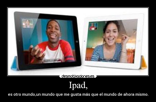Ipad, - es otro mundo,un mundo que me gusta más que el mundo de ahora mismo.
