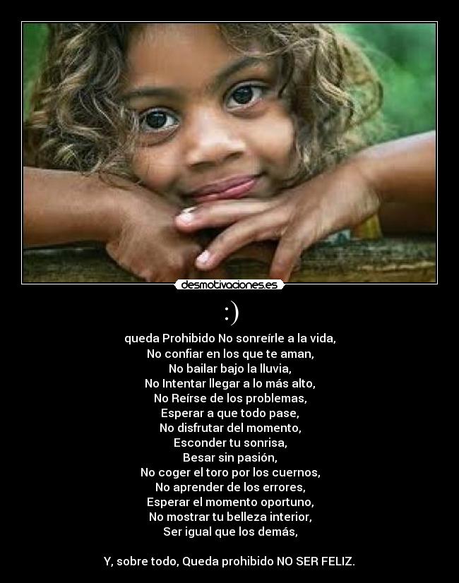 :) - queda Prohibido No sonreírle a la vida,
No confiar en los que te aman,
No bailar bajo la lluvia,
No Intentar llegar a lo más alto,
No Reírse de los problemas,
Esperar a que todo pase,
No disfrutar del momento,
Esconder tu sonrisa,
Besar sin pasión,
No coger el toro por los cuernos,
No aprender de los errores,
Esperar el momento oportuno,
No mostrar tu belleza interior,
Ser igual que los demás,

Y, sobre todo, Queda prohibido NO SER FELIZ.