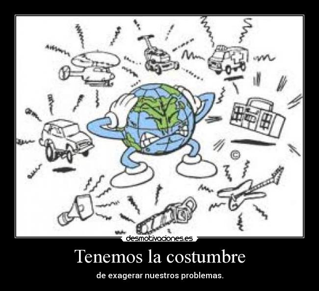 Tenemos la costumbre - de exagerar nuestros problemas.