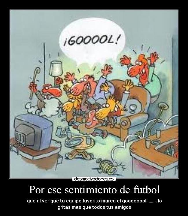 Por ese sentimiento de futbol - que al ver que tu equipo favorito marca el goooooool ........ lo
gritas mas que todos tus amigos