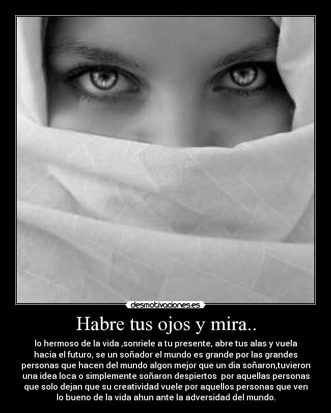 Habre tus ojos y mira.. - lo hermoso de la vida ,sonriele a tu presente, abre tus alas y vuela
hacia el futuro, se un soñador el mundo es grande por las grandes
personas que hacen del mundo algon mejor que un dia soñaron,tuvieron
una idea loca o simplemente soñaron despiertos  por aquellas personas
que solo dejan que su creatividad vuele por aquellos personas que ven
lo bueno de la vida ahun ante la adversidad del mundo.