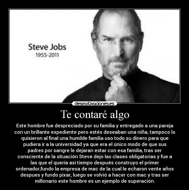 Te contaré algo - Este hombre fue despreciado por su familia y entregado a una pareja
con un brillante expediente pero estés deseaban una niña, tampoco lo
quisieron al final una humilde familia uso todo su dinero para que
pudiera ir a la universidad ya que era el único modo de que sus
padres por sangre le dejaran estar con esa familia, tras ser
consciente de la situación Steve dejo las clases obligatorias y fue a
las que el quería así tiempo después construyo el primer
ordenador,fundo la empresa de mac de la cual le echaron vente años
despues y fundo pixar, luego se volvió a hacer con mac y tras ser
millonario este hombre es un ejemplo de superación.