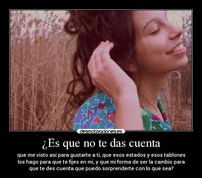 ¿Es que no te das cuenta - que me visto así para gustarte a ti, que esos estados y esos tablones
los hago para que te fijes en mi, y que mi forma de ser la cambio para
que te des cuenta que puedo sorprenderte con lo que sea?