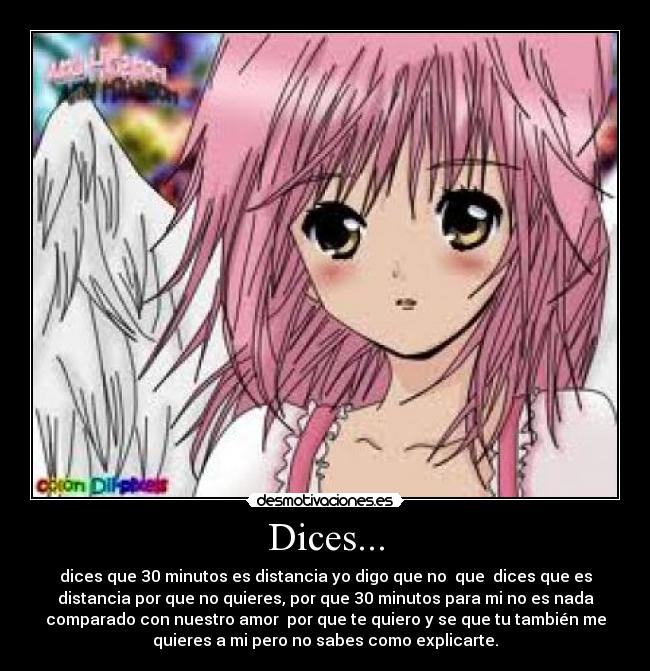 Dices... - dices que 30 minutos es distancia yo digo que no  que  dices que es
distancia por que no quieres, por que 30 minutos para mi no es nada
comparado con nuestro amor  por que te quiero y se que tu también me
quieres a mi pero no sabes como explicarte.