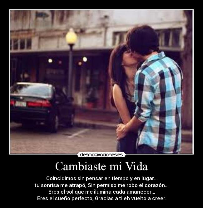 Cambiaste mi Vida - Coincidimos sin pensar en tiempo y en lugar...
tu sonrisa me atrapó, Sin permiso me robo el corazón...
Eres el sol que me ilumina cada amanecer...
Eres el sueño perfecto, Gracias a ti eh vuelto a creer.