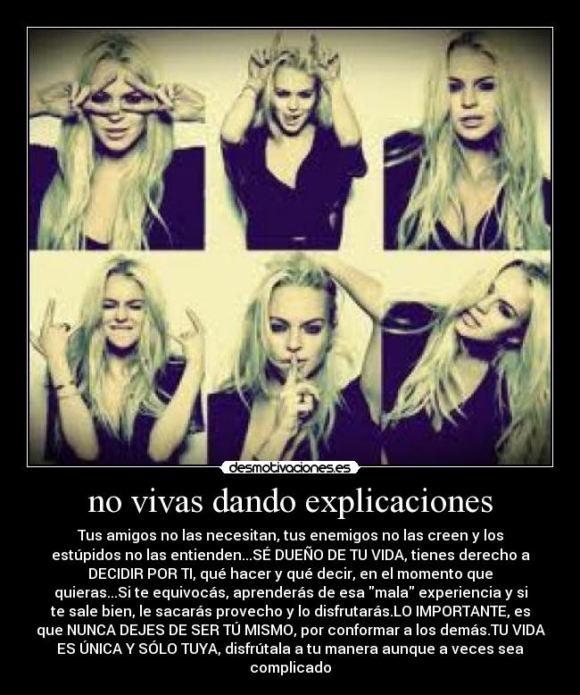 no vivas dando explicaciones - Tus amigos no las necesitan, tus enemigos no las creen y los
estúpidos no las entienden...SÉ DUEÑO DE TU VIDA, tienes derecho a
DECIDIR POR TI, qué hacer y qué decir, en el momento que
quieras...Si te equivocás, aprenderás de esa mala experiencia y si
te sale bien, le sacarás provecho y lo disfrutarás.LO IMPORTANTE, es
que NUNCA DEJES DE SER TÚ MISMO, por conformar a los demás.TU VIDA
ES ÚNICA Y SÓLO TUYA, disfrútala a tu manera aunque a veces sea
complicado