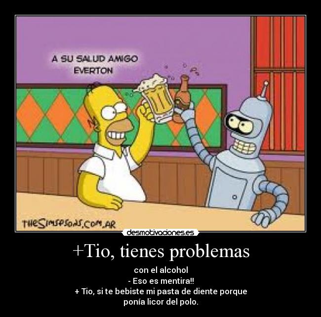 +Tio, tienes problemas - con el alcohol
- Eso es mentira!!
+ Tio, si te bebiste mi pasta de diente porque
ponía licor del polo.