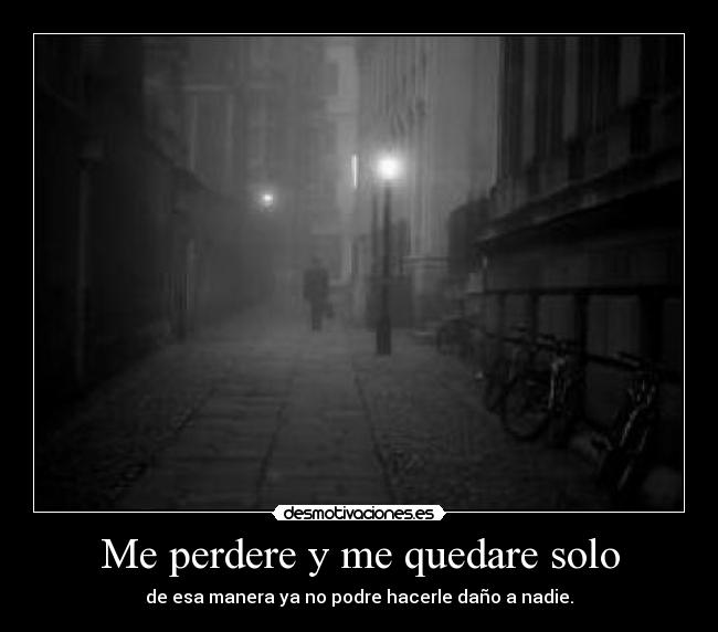Me perdere y me quedare solo - de esa manera ya no podre hacerle daño a nadie.