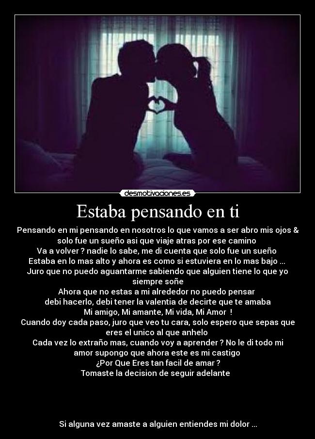 Estaba pensando en ti - Pensando en mi pensando en nosotros lo que vamos a ser abro mis ojos &
solo fue un sueño asi que viaje atras por ese camino 
Va a volver ? nadie lo sabe, me di cuenta que solo fue un sueño 
Estaba en lo mas alto y ahora es como si estuviera en lo mas bajo ... 
Juro que no puedo aguantarme sabiendo que alguien tiene lo que yo
siempre soñe
Ahora que no estas a mi alrededor no puedo pensar 
debi hacerlo, debi tener la valentia de decirte que te amaba
Mi amigo, Mi amante, Mi vida, Mi Amor  !
Cuando doy cada paso, juro que veo tu cara, solo espero que sepas que
eres el unico al que anhelo 
Cada vez lo extraño mas, cuando voy a aprender ? No le di todo mi
amor supongo que ahora este es mi castigo 
¿Por Que Eres tan facil de amar ?
Tomaste la decision de seguir adelante  




Si alguna vez amaste a alguien entiendes mi dolor ...