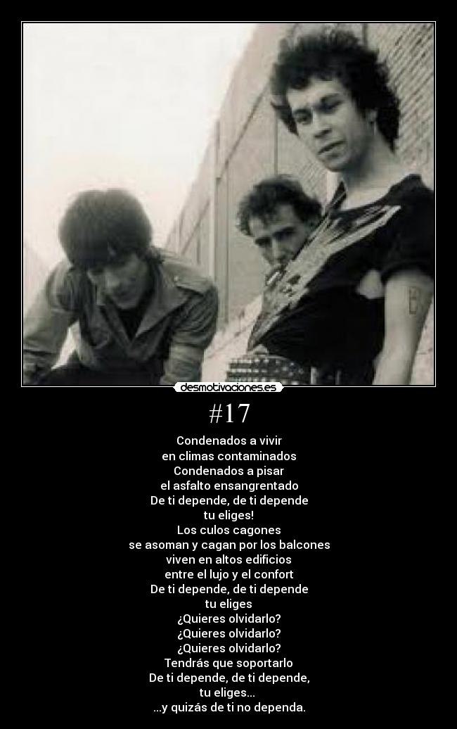 #17 - Condenados a vivir
en climas contaminados
Condenados a pisar
el asfalto ensangrentado
De ti depende, de ti depende
tu eliges!
Los culos cagones
se asoman y cagan por los balcones
viven en altos edificios
entre el lujo y el confort
De ti depende, de ti depende
tu eliges
¿Quieres olvidarlo?
¿Quieres olvidarlo?
¿Quieres olvidarlo?
Tendrás que soportarlo
De ti depende, de ti depende,
tu eliges...
...y quizás de ti no dependa.