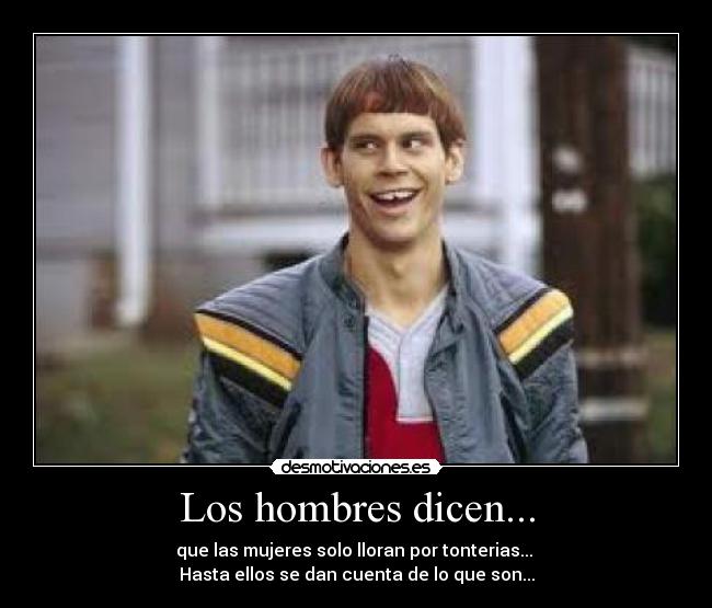 Los hombres dicen... - que las mujeres solo lloran por tonterias...
Hasta ellos se dan cuenta de lo que son...