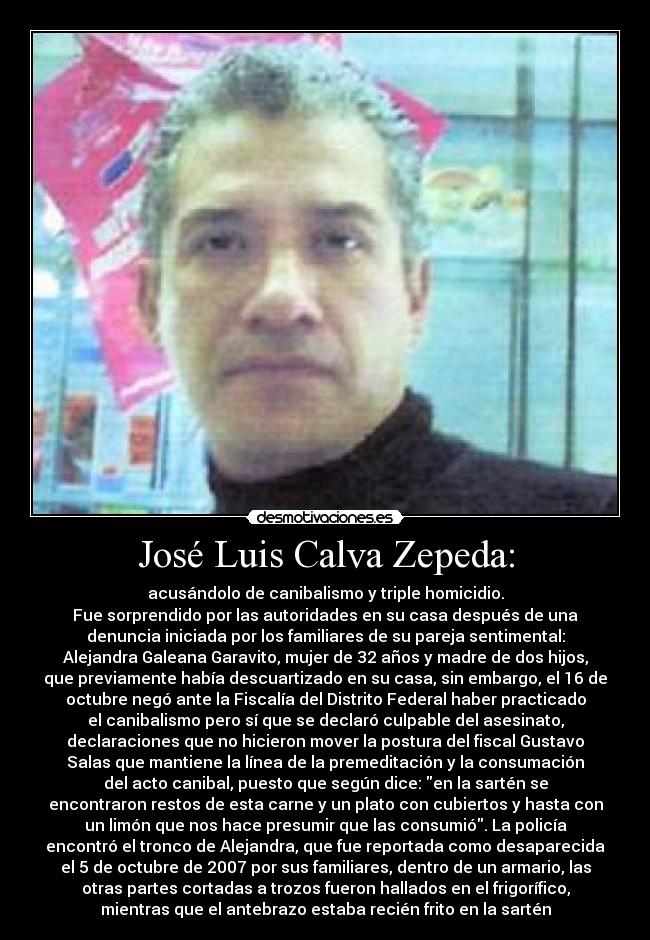 José Luis Calva Zepeda: - acusándolo de canibalismo y triple homicidio.
Fue sorprendido por las autoridades en su casa después de una
denuncia iniciada por los familiares de su pareja sentimental:
Alejandra Galeana Garavito, mujer de 32 años y madre de dos hijos,
que previamente había descuartizado en su casa, sin embargo, el 16 de
octubre negó ante la Fiscalía del Distrito Federal haber practicado
el canibalismo pero sí que se declaró culpable del asesinato,
declaraciones que no hicieron mover la postura del fiscal Gustavo
Salas que mantiene la línea de la premeditación y la consumación
del acto canibal, puesto que según dice: en la sartén se
encontraron restos de esta carne y un plato con cubiertos y hasta con
un limón que nos hace presumir que las consumió. La policía
encontró el tronco de Alejandra, que fue reportada como desaparecida
el 5 de octubre de 2007 por sus familiares, dentro de un armario, las
otras partes cortadas a trozos fueron hallados en el frigorífico,
mientras que el antebrazo estaba recién frito en la sartén