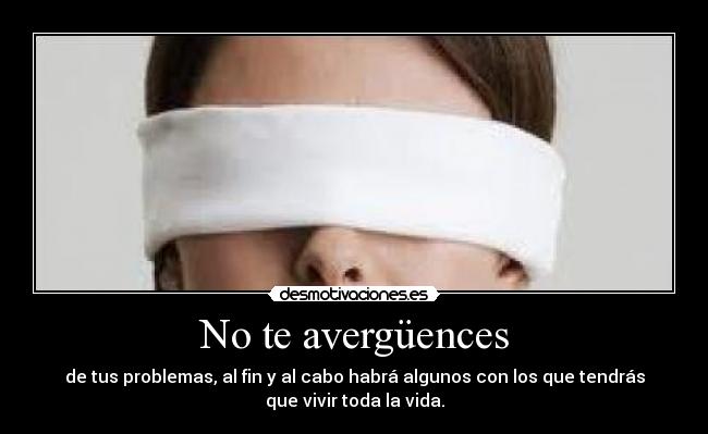 No te avergüences - de tus problemas, al fin y al cabo habrá algunos con los que tendrás
que vivir toda la vida.