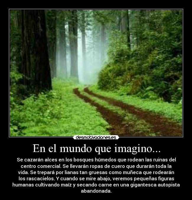 En el mundo que imagino... - Se cazarán alces en los bosques húmedos que rodean las ruinas del
centro comercial. Se llevarán ropas de cuero que durarán toda la
vida. Se trepará por lianas tan gruesas como muñeca que rodearán
los rascacielos. Y cuando se mire abajo, veremos pequeñas figuras
humanas cultivando maíz y secando carne en una gigantesca autopista
abandonada.