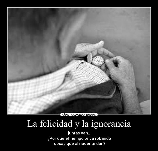 La felicidad y la ignorancia - juntas van..
¿Por qué el Tiempo te va robando
 cosas que al nacer te dan?