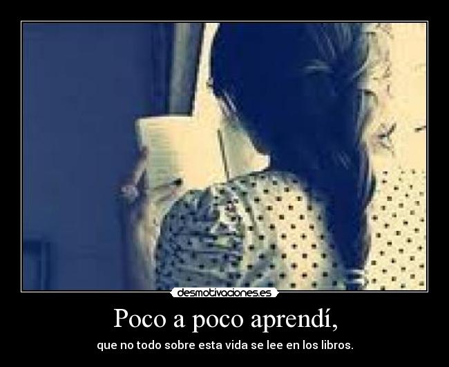 Poco a poco aprendí, - que no todo sobre esta vida se lee en los libros.