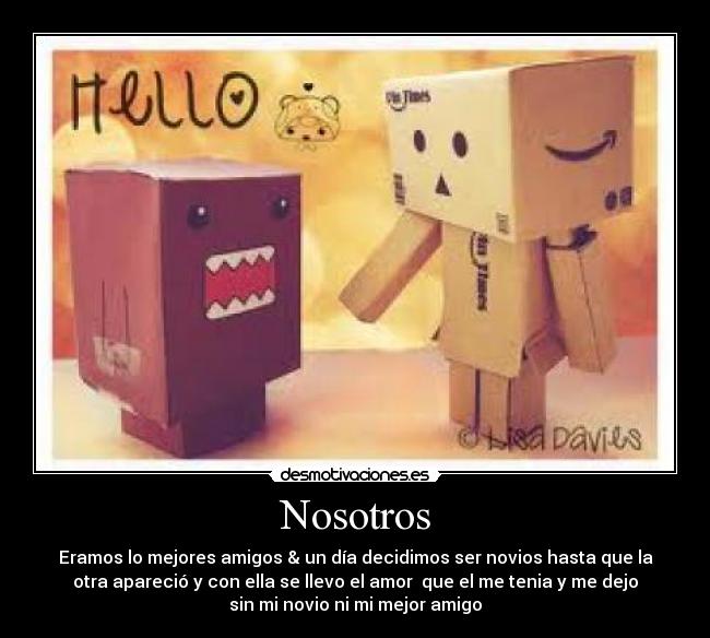 Nosotros - Eramos lo mejores amigos & un día decidimos ser novios hasta que la
otra apareció y con ella se llevo el amor que el me tenia y me dejo
sin mi novio ni mi mejor amigo