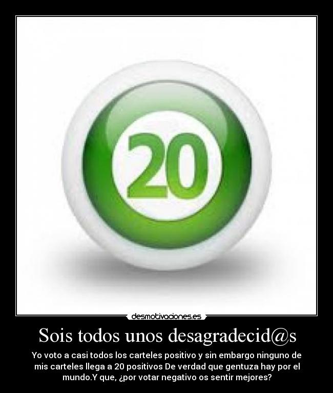 Sois todos unos desagradecid@s - Yo voto a casi todos los carteles positivo y sin embargo ninguno de
mis carteles llega a 20 positivos De verdad que gentuza hay por el
mundo.Y que, ¿por votar negativo os sentir mejores?