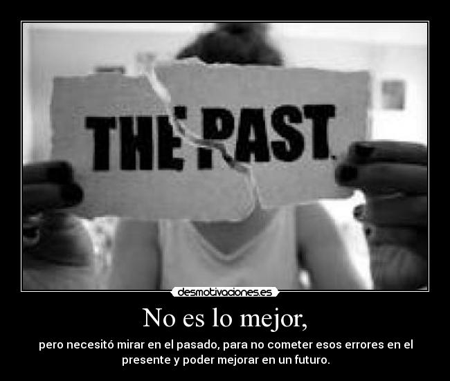 No es lo mejor, - pero necesitó mirar en el pasado, para no cometer esos errores en el
presente y poder mejorar en un futuro.