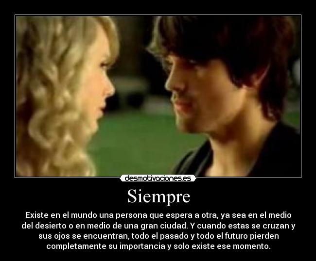 Siempre - Existe en el mundo una persona que espera a otra, ya sea en el medio
del desierto o en medio de una gran ciudad. Y cuando estas se cruzan y
sus ojos se encuentran, todo el pasado y todo el futuro pierden
completamente su importancia y solo existe ese momento.