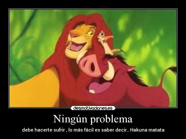 Ningún problema - debe hacerte sufrir , lo más fácil es saber decir.. Hakuna matata