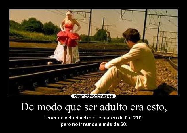 De modo que ser adulto era esto, - tener un velocímetro que marca de 0 a 210,
pero no ir nunca a más de 60.