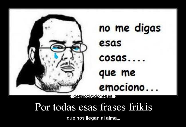 Por todas esas frases frikis - que nos llegan al alma...