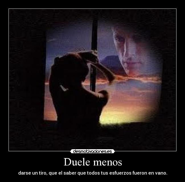 Duele menos - darse un tiro, que el saber que todos tus esfuerzos fueron en vano.