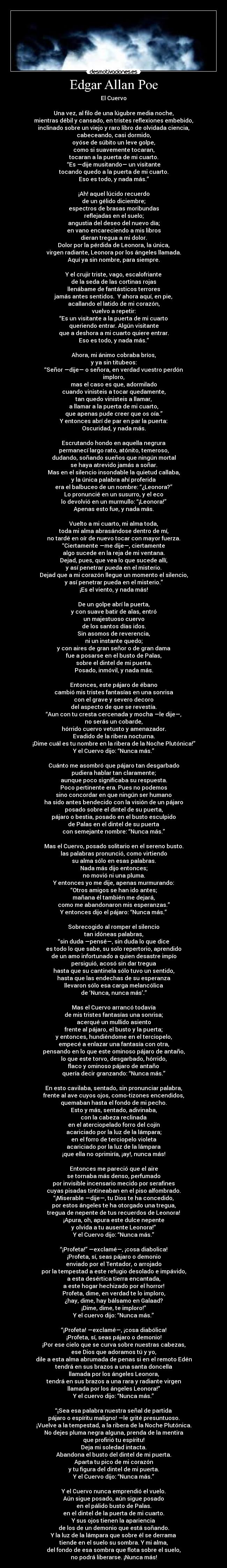 Edgar Allan Poe - El Cuervo

Una vez, al filo de una lúgubre media noche,
mientras débil y cansado, en tristes reflexiones embebido,
inclinado sobre un viejo y raro libro de olvidada ciencia,
cabeceando, casi dormido,
oyóse de súbito un leve golpe,
como si suavemente tocaran,
tocaran a la puerta de mi cuarto.
“Es —dije musitando— un visitante
tocando quedo a la puerta de mi cuarto.
Eso es todo, y nada más.”

¡Ah! aquel lúcido recuerdo
de un gélido diciembre;
espectros de brasas moribundas
reflejadas en el suelo;
angustia del deseo del nuevo día;
en vano encareciendo a mis libros
dieran tregua a mi dolor.
Dolor por la pérdida de Leonora, la única,
virgen radiante, Leonora por los ángeles llamada.
Aquí ya sin nombre, para siempre.

Y el crujir triste, vago, escalofriante
de la seda de las cortinas rojas
llenábame de fantásticos terrores
jamás antes sentidos.  Y ahora aquí, en pie,
acallando el latido de mi corazón,
vuelvo a repetir:
“Es un visitante a la puerta de mi cuarto
queriendo entrar. Algún visitante
que a deshora a mi cuarto quiere entrar.
Eso es todo, y nada más.”

Ahora, mi ánimo cobraba bríos,
y ya sin titubeos:
“Señor —dije— o señora, en verdad vuestro perdón
imploro,
mas el caso es que, adormilado
cuando vinisteis a tocar quedamente,
tan quedo vinisteis a llamar,
a llamar a la puerta de mi cuarto,
que apenas pude creer que os oía.”
Y entonces abrí de par en par la puerta:
Oscuridad, y nada más.

Escrutando hondo en aquella negrura
permanecí largo rato, atónito, temeroso,
dudando, soñando sueños que ningún mortal
se haya atrevido jamás a soñar.
Mas en el silencio insondable la quietud callaba,
y la única palabra ahí proferida
era el balbuceo de un nombre: “¿Leonora?”
Lo pronuncié en un susurro, y el eco
lo devolvió en un murmullo: “¡Leonora!”
Apenas esto fue, y nada más.

Vuelto a mi cuarto, mi alma toda,
toda mi alma abrasándose dentro de mí,
no tardé en oír de nuevo tocar con mayor fuerza.
“Ciertamente —me dije—, ciertamente
algo sucede en la reja de mi ventana.
Dejad, pues, que vea lo que sucede allí,
y así penetrar pueda en el misterio.
Dejad que a mi corazón llegue un momento el silencio,
y así penetrar pueda en el misterio.”
¡Es el viento, y nada más!

De un golpe abrí la puerta,
y con suave batir de alas, entró
un majestuoso cuervo
de los santos días idos.
Sin asomos de reverencia,
ni un instante quedo;
y con aires de gran señor o de gran dama
fue a posarse en el busto de Palas,
sobre el dintel de mi puerta.
Posado, inmóvil, y nada más.

Entonces, este pájaro de ébano
cambió mis tristes fantasías en una sonrisa
con el grave y severo decoro
del aspecto de que se revestía.
“Aun con tu cresta cercenada y mocha —le dije—,
no serás un cobarde,
hórrido cuervo vetusto y amenazador.
Evadido de la ribera nocturna.
¡Dime cuál es tu nombre en la ribera de la Noche Plutónica!”
Y el Cuervo dijo: “Nunca más.”

Cuánto me asombró que pájaro tan desgarbado
pudiera hablar tan claramente;
aunque poco significaba su respuesta.
Poco pertinente era. Pues no podemos
sino concordar en que ningún ser humano
ha sido antes bendecido con la visión de un pájaro
posado sobre el dintel de su puerta,
pájaro o bestia, posado en el busto esculpido
de Palas en el dintel de su puerta
con semejante nombre: “Nunca más.”

Mas el Cuervo, posado solitario en el sereno busto.
las palabras pronunció, como virtiendo
su alma sólo en esas palabras.
Nada más dijo entonces;
no movió ni una pluma.
Y entonces yo me dije, apenas murmurando:
“Otros amigos se han ido antes;
mañana él también me dejará,
como me abandonaron mis esperanzas.”
Y entonces dijo el pájaro: “Nunca más.”

Sobrecogido al romper el silencio
tan idóneas palabras,
“sin duda —pensé—, sin duda lo que dice
es todo lo que sabe, su solo repertorio, aprendido
de un amo infortunado a quien desastre impío
persiguió, acosó sin dar tregua
hasta que su cantinela sólo tuvo un sentido,
hasta que las endechas de su esperanza
llevaron sólo esa carga melancólica
de ‘Nunca, nunca más’.”

Mas el Cuervo arrancó todavía
de mis tristes fantasías una sonrisa;
acerqué un mullido asiento
frente al pájaro, el busto y la puerta;
y entonces, hundiéndome en el terciopelo,
empecé a enlazar una fantasía con otra,
pensando en lo que este ominoso pájaro de antaño,
lo que este torvo, desgarbado, hórrido,
flaco y ominoso pájaro de antaño
quería decir granzando: “Nunca más.”

En esto cavilaba, sentado, sin pronunciar palabra,
frente al ave cuyos ojos, como-tizones encendidos,
quemaban hasta el fondo de mi pecho.
Esto y más, sentado, adivinaba,
con la cabeza reclinada
en el aterciopelado forro del cojín
acariciado por la luz de la lámpara;
en el forro de terciopelo violeta
acariciado por la luz de la lámpara
¡que ella no oprimiría, ¡ay!, nunca más!

Entonces me pareció que el aire
se tornaba más denso, perfumado
por invisible incensario mecido por serafines
cuyas pisadas tintineaban en el piso alfombrado.
“¡Miserable —dije—, tu Dios te ha concedido,
por estos ángeles te ha otorgado una tregua,
tregua de nepente de tus recuerdos de Leonora!
¡Apura, oh, apura este dulce nepente
y olvida a tu ausente Leonora!”
Y el Cuervo dijo: “Nunca más.”

“¡Profeta!” —exclamé—, ¡cosa diabolica!
¡Profeta, sí, seas pájaro o demonio
enviado por el Tentador, o arrojado
por la tempestad a este refugio desolado e impávido,
a esta desértica tierra encantada,
a este hogar hechizado por el horror!
Profeta, dime, en verdad te lo imploro,
¿hay, dime, hay bálsamo en Galaad?
¡Dime, dime, te imploro!”
Y el cuervo dijo: “Nunca más.”

“¡Profeta! —exclamé—, ¡cosa diabólica!
¡Profeta, sí, seas pájaro o demonio!
¡Por ese cielo que se curva sobre nuestras cabezas,
ese Dios que adoramos tú y yo,
dile a esta alma abrumada de penas si en el remoto Edén
tendrá en sus brazos a una santa doncella
llamada por los ángeles Leonora,
tendrá en sus brazos a una rara y radiante virgen
llamada por los ángeles Leonora!”
Y el cuervo dijo: “Nunca más.”

“¡Sea esa palabra nuestra señal de partida
pájaro o espíritu maligno! —le grité presuntuoso.
¡Vuelve a la tempestad, a la ribera de la Noche Plutónica.
No dejes pluma negra alguna, prenda de la mentira
que profirió tu espíritu!
Deja mi soledad intacta.
Abandona el busto del dintel de mi puerta.
Aparta tu pico de mi corazón
y tu figura del dintel de mi puerta.
Y el Cuervo dijo: “Nunca más.”

Y el Cuervo nunca emprendió el vuelo.
Aún sigue posado, aún sigue posado
en el pálido busto de Palas.
en el dintel de la puerta de mi cuarto.
Y sus ojos tienen la apariencia
de los de un demonio que está soñando.
Y la luz de la lámpara que sobre él se derrama
tiende en el suelo su sombra. Y mi alma,
del fondo de esa sombra que flota sobre el suelo,
no podrá liberarse. ¡Nunca más!