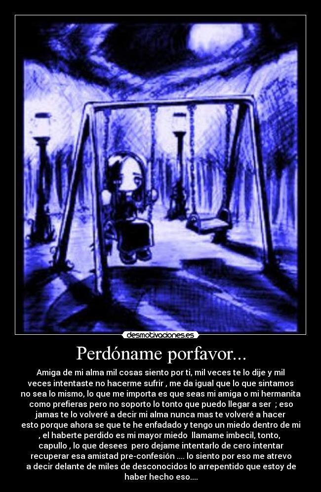 Perdóname porfavor... - Amiga de mi alma mil cosas siento por ti, mil veces te lo dije y mil
veces intentaste no hacerme sufrir , me da igual que lo que sintamos
no sea lo mismo, lo que me importa es que seas mi amiga o mi hermanita
como prefieras pero no soporto lo tonto que puedo llegar a ser ; eso
jamas te lo volveré a decir mi alma nunca mas te volveré a hacer
esto porque ahora se que te he enfadado y tengo un miedo dentro de mi
, el haberte perdido es mi mayor miedo llamame imbecil, tonto,
capullo , lo que desees pero dejame intentarlo de cero intentar
recuperar esa amistad pre-confesión .... lo siento por eso me atrevo
a decir delante de miles de desconocidos lo arrepentido que estoy de
haber hecho eso....