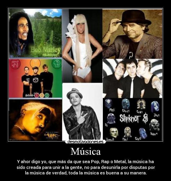 Música - Y ahor digo yo, que más da que sea Pop, Rap o Metal, la música ha
sido creada para unir a la gente, no para desunirla por disputas por
la música de verdad, toda la música es buena a su manera.