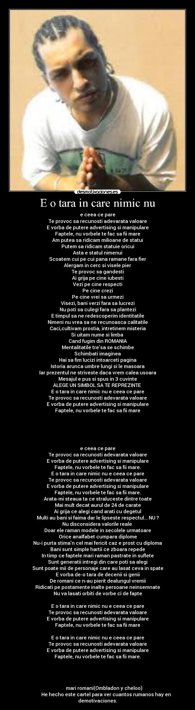 E o tara in care nimic nu - e ceea ce pare
Te provoc sa recunosti adevarata valoare
E vorba de putere advertising si manipulare
Faptele, nu vorbele te fac sa fii mare
Am putea sa ridicam milioane de statui
Putem sa ridicam statuie oricui
Asta e statul nimenui
Scoatem cui pe cui pana ramane fara fier
Alergam in cerc si visele pier
Te provoc sa gandesti
Ai grija pe cine iubesti
Vezi pe cine respecti
Pe cine crezi
Pe cine vrei sa urmezi
Visezi, bani verzi fara sa lucrezi
Nu poti sa culegi fara sa plantezi
E timpul sa ne redescoperim identitatile
Nimeni nu vrea sa ne recunoasca calitatile
Caci,cultivam prostia, intretinem misteria
Si uitam nume si limba
Cand fugim din ROMANIA
Mentalitatile tresa se schimbe
Schimbati imaginea
Hai sa fim lucizi intoarceti pagina
Istoria arunca umbre lungi si le masoara
Iar prezentul ne striveste daca vrem calea usoara
Mesajul e pus si spus in 3 cuvinte
ALEGE UN SIMBOL SA TE REPREZINTE
E o tara in care nimic nu e ceea ce pare
Te provoc sa recunosti adevarata valoare
E vorba de putere advertising si manipulare
Faptele, nu vorbele te fac sa fii mare
e ceea ce pare
Te provoc sa recunosti adevarata valoare
E vorba de putere advertising si manipulare
Faptele, nu vorbele te fac sa fii mare.
E o tara in care nimic nu e ceea ce pare
Te provoc sa recunosti adevarata valoare
E vorba de putere advertising si manipulare
Faptele, nu vorbele te fac sa fii mare.
Arata-mi steaua ta ce straluceste dintre toate
Mai mult decat aurul de 24 de carate
Ai grija ce alegi cand arati cu degetul
Multi au bani si faima dar le lipseste respectul... NU ?
Nu disconsidera valorile reale
Doar ele raman modele in secolele urmatoare
Orice analfabet cumpara diplome
Nu-i purta stiman cel mai fericit caz e prost cu diploma
Bani sunt simple hartii ce zboara repede
In timp ce faptele mari raman pastrate in suflete
Sunt generatii intregi din care poti sa alegi
Sunt poate mii de personaje care au lasat ceva in spate
E vorba de-o tara de decenii si genii
De romani ce n-au pierit dealungul vremii
Ridicati pe postamente inalte persoane neinsemnate
Nu va lasati orbiti de vorbe cï de fapte
E o tara in care nimic nu e ceea ce pare
Te provoc sa recunosti adevarata valoare
E vorba de putere advertising si manipulare
Faptele, nu vorbele te fac sa fii mare
E o tara in care nimic nu e ceea ce pare
Te provoc sa recunosti adevarata valoare
E vorba de putere advertising si manipulare
Faptele, nu vorbele te fac sa fii mare.
mari romani(Ombladon y cheloo)
He hecho este cartel para ver cuantos rumanos hay en demotivaciones.