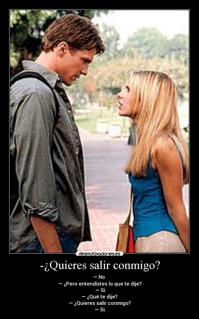 -¿Quieres salir conmigo? - — No
— ¿Pero entendistes lo que te dije?
— Si
— ¿Qué te dije?
— ¿Quieres salir conmigo?
— Si.