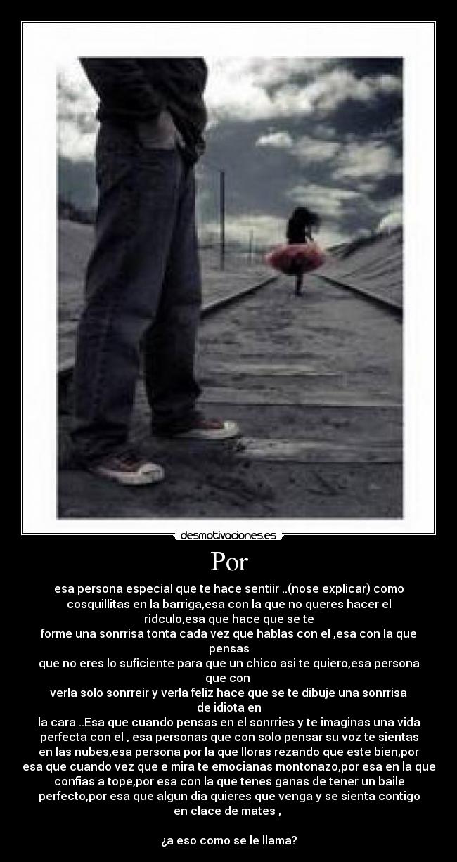 Por - esa persona especial que te hace sentiir ..(nose explicar) como
cosquillitas en la barriga,esa con la que no queres hacer el
ridculo,esa que hace que se te
forme una sonrrisa tonta cada vez que hablas con el ,esa con la que
pensas
que no eres lo suficiente para que un chico asi te quiero,esa persona
que con
verla solo sonrreir y verla feliz hace que se te dibuje una sonrrisa
de idiota en
la cara ..Esa que cuando pensas en el sonrries y te imaginas una vida
perfecta con el , esa personas que con solo pensar su voz te sientas
en las nubes,esa persona por la que lloras rezando que este bien,por
esa que cuando vez que e mira te emocianas montonazo,por esa en la que
confias a tope,por esa con la que tenes ganas de tener un baile
perfecto,por esa que algun dia quieres que venga y se sienta contigo
en clace de mates ,
¿a eso como se le llama?