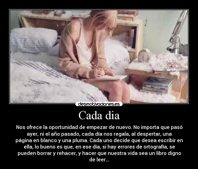 Cada dia - Nos ofrece la oportunidad de empezar de nuevo. No importa que pasó
ayer, ni el año pasado, cada día nos regala, al despertar, una
página en blanco y una pluma. Cada uno decide que desea escribir en
ella, lo bueno es que, en ese día, si hay errores de ortografía, se
pueden borrar y rehacer, y hacer que nuestra vida sea un libro digno
de leer...