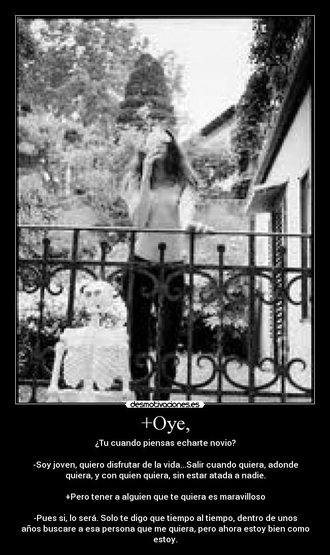 +Oye, - ¿Tu cuando piensas echarte novio?

-Soy joven, quiero disfrutar de la vida...Salir cuando quiera, adonde
quiera, y con quien quiera, sin estar atada a nadie.

+Pero tener a alguien que te quiera es maravilloso

-Pues si, lo será. Solo te digo que tiempo al tiempo, dentro de unos
años buscare a esa persona que me quiera, pero ahora estoy bien como
estoy.