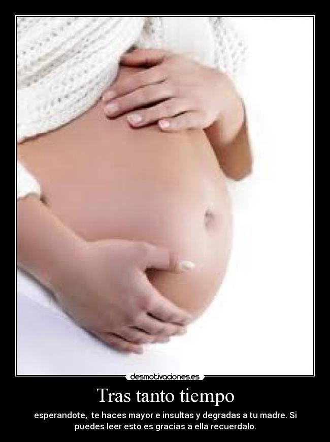 Tras tanto tiempo - esperandote,  te haces mayor e insultas y degradas a tu madre. Si
puedes leer esto es gracias a ella recuerdalo.