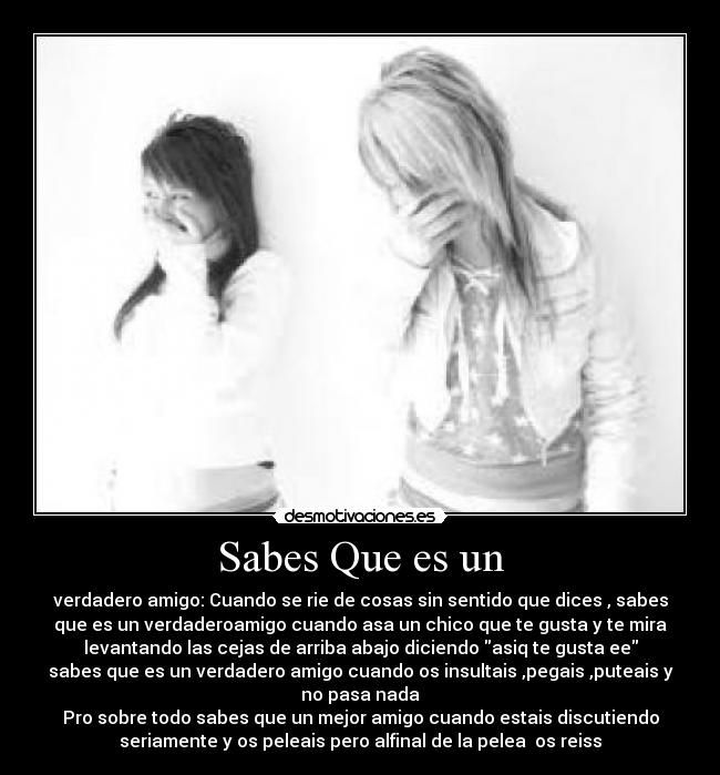 Sabes Que es un - verdadero amigo: Cuando se rie de cosas sin sentido que dices , sabes
que es un verdaderoamigo cuando asa un chico que te gusta y te mira
levantando las cejas de arriba abajo diciendo asiq te gusta ee
sabes que es un verdadero amigo cuando os insultais ,pegais ,puteais y
no pasa nada
Pro sobre todo sabes que un mejor amigo cuando estais discutiendo
seriamente y os peleais pero alfinal de la pelea os reiss