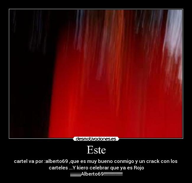 Este - cartel va por :alberto69 ,que es muy bueno conmigo y un crack con los
carteles ...Y kiero celebrar que ya es Rojo
¡¡¡¡¡¡¡¡¡Alberto69!!!!!!!!!!!!!!!!