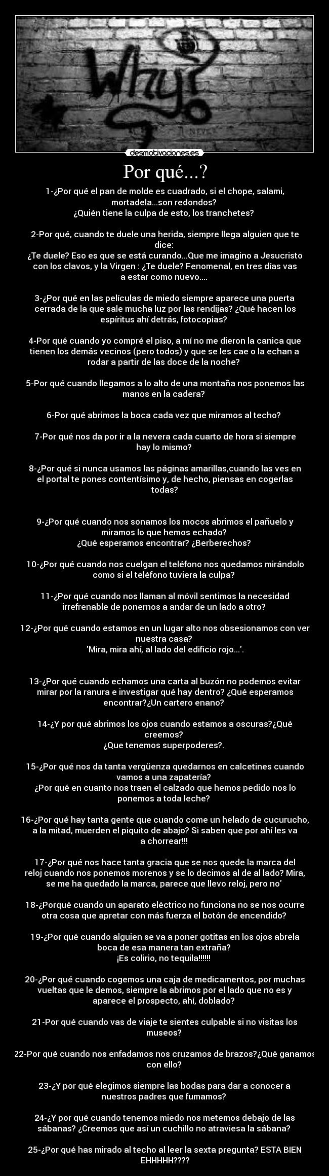 Por qué...? - 1-¿Por qué el pan de molde es cuadrado, si el chope, salami,
mortadela...son redondos?
¿Quién tiene la culpa de esto, los tranchetes?
2-Por qué, cuando te duele una herida, siempre llega alguien que te
dice:
¿Te duele? Eso es que se está curando...Que me imagino a Jesucristo
con los clavos, y la Virgen : ¿Te duele? Fenomenal, en tres días vas
a estar como nuevo....
3-¿Por qué en las películas de miedo siempre aparece una puerta
cerrada de la que sale mucha luz por las rendijas? ¿Qué hacen los
espíritus ahí detrás, fotocopias?
4-Por qué cuando yo compré el piso, a mí no me dieron la canica que
tienen los demás vecinos (pero todos) y que se les cae o la echan a
rodar a partir de las doce de la noche?
5-Por qué cuando llegamos a lo alto de una montaña nos ponemos las
manos en la cadera?
6-Por qué abrimos la boca cada vez que miramos al techo?
7-Por qué nos da por ir a la nevera cada cuarto de hora si siempre
hay lo mismo?
8-¿Por qué si nunca usamos las páginas amarillas,cuando las ves en
el portal te pones contentísimo y, de hecho, piensas en cogerlas
todas?
9-¿Por qué cuando nos sonamos los mocos abrimos el pañuelo y
miramos lo que hemos echado?
¿Qué esperamos encontrar? ¿Berberechos?
10-¿Por qué cuando nos cuelgan el teléfono nos quedamos mirándolo
como si el teléfono tuviera la culpa?
11-¿Por qué cuando nos llaman al móvil sentimos la necesidad
irrefrenable de ponernos a andar de un lado a otro?
12-¿Por qué cuando estamos en un lugar alto nos obsesionamos con ver
nuestra casa?
Mira, mira ahí, al lado del edificio rojo....
13-¿Por qué cuando echamos una carta al buzón no podemos evitar
mirar por la ranura e investigar qué hay dentro? ¿Qué esperamos
encontrar?¿Un cartero enano?
14-¿Y por qué abrimos los ojos cuando estamos a oscuras?¿Qué
creemos?
¿Que tenemos superpoderes?.
15-¿Por qué nos da tanta vergüenza quedarnos en calcetines cuando
vamos a una zapatería?
¿Por qué en cuanto nos traen el calzado que hemos pedido nos lo
ponemos a toda leche?
16-¿Por qué hay tanta gente que cuando come un helado de cucurucho,
a la mitad, muerden el piquito de abajo? Si saben que por ahí les va
a chorrear!!!
17-¿Por qué nos hace tanta gracia que se nos quede la marca del
reloj cuando nos ponemos morenos y se lo decimos al de al lado? Mira,
se me ha quedado la marca, parece que llevo reloj, pero no
18-¿Porqué cuando un aparato eléctrico no funciona no se nos ocurre
otra cosa que apretar con más fuerza el botón de encendido?
19-¿Por qué cuando alguien se va a poner gotitas en los ojos abrela
boca de esa manera tan extraña?
¡Es colirio, no tequila!!!!!!
20-¿Por qué cuando cogemos una caja de medicamentos, por muchas
vueltas que le demos, siempre la abrimos por el lado que no es y
aparece el prospecto, ahí, doblado?
21-Por qué cuando vas de viaje te sientes culpable si no visitas los
museos?
22-Por qué cuando nos enfadamos nos cruzamos de brazos?¿Qué ganamos
con ello?
23-¿Y por qué elegimos siempre las bodas para dar a conocer a
nuestros padres que fumamos?
24-¿Y por qué cuando tenemos miedo nos metemos debajo de las
sábanas? ¿Creemos que así un cuchillo no atraviesa la sábana?
25-¿Por qué has mirado al techo al leer la sexta pregunta? ESTA BIEN
EHHHHH????