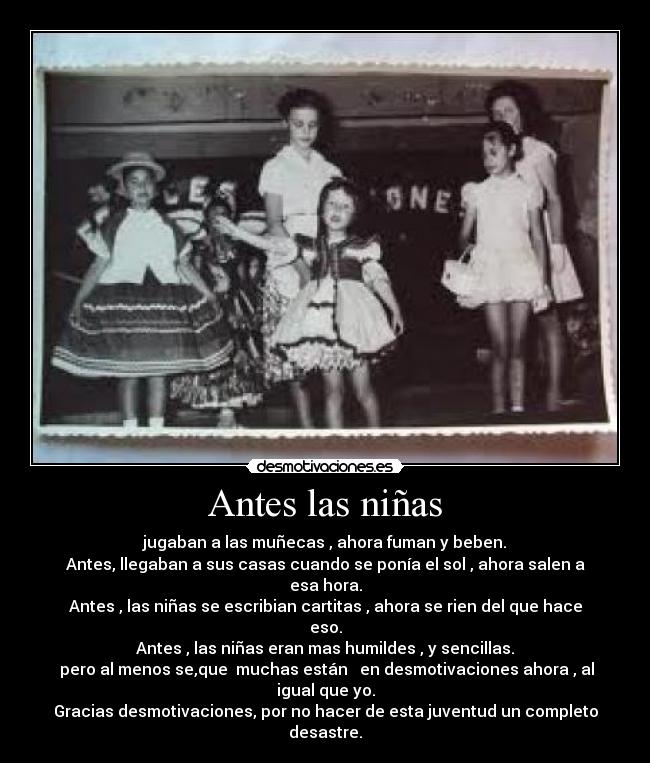 Antes las niñas - jugaban a las muñecas , ahora fuman y beben.
Antes, llegaban a sus casas cuando se ponía el sol , ahora salen a esa hora.
Antes , las niñas se escribian cartitas , ahora se rien del que hace eso.
Antes , las niñas eran mas humildes , y sencillas.
 pero al menos se,que  muchas están   en desmotivaciones ahora , al igual que yo.
Gracias desmotivaciones, por no hacer de esta juventud un completo desastre.