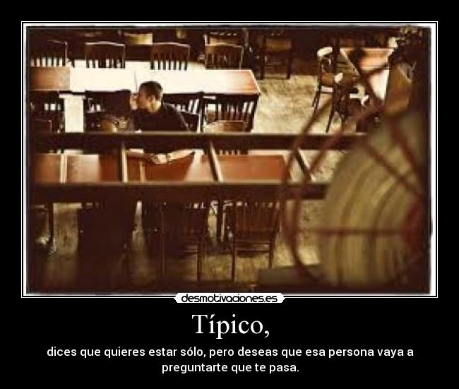 Típico, - dices que quieres estar sólo, pero deseas que esa persona vaya a
preguntarte que te pasa.